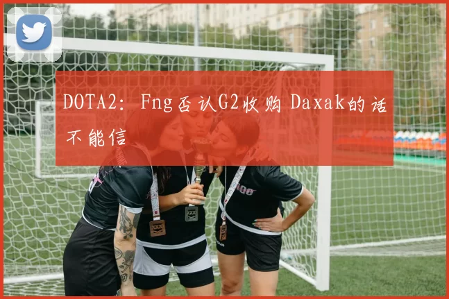 DOTA2：Fng否认G2收购 Daxak的话不能信