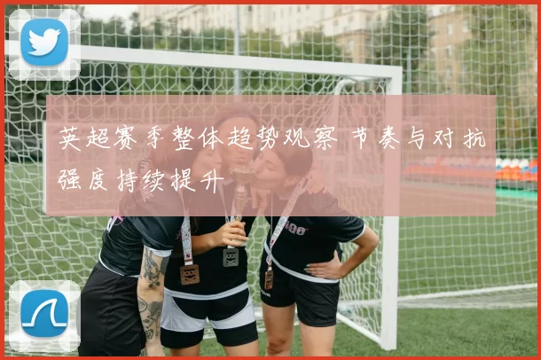 英超赛季整体趋势观察 节奏与对抗强度持续提升