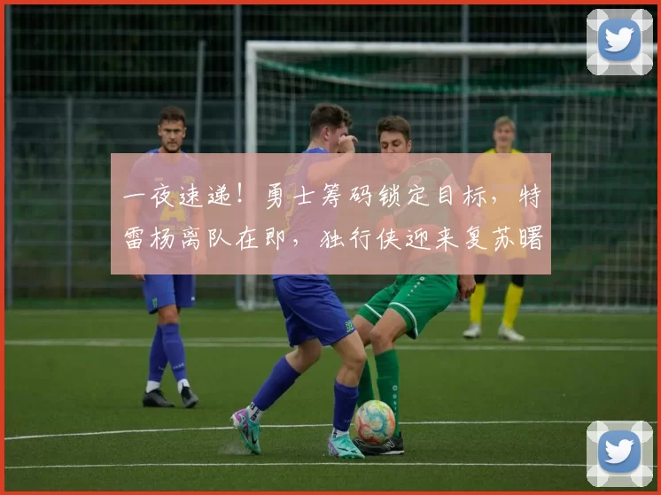 一夜速递！勇士筹码锁定目标，特雷杨离队在即，独行侠迎来复苏曙光