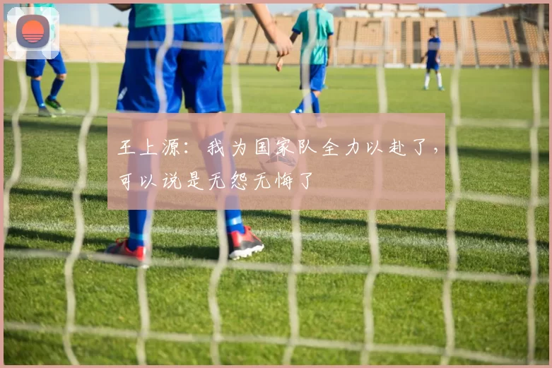 王上源：我为国家队全力以赴了，可以说是无怨无悔了