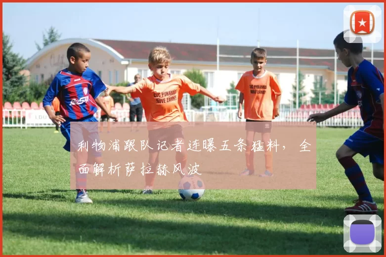 利物浦跟队记者连曝五条猛料，全面解析萨拉赫风波