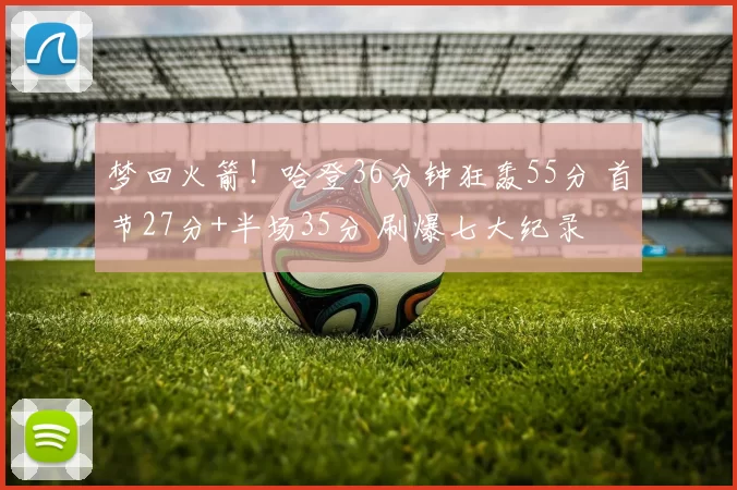 梦回火箭！哈登36分钟狂轰55分 首节27分+半场35分 刷爆七大纪录