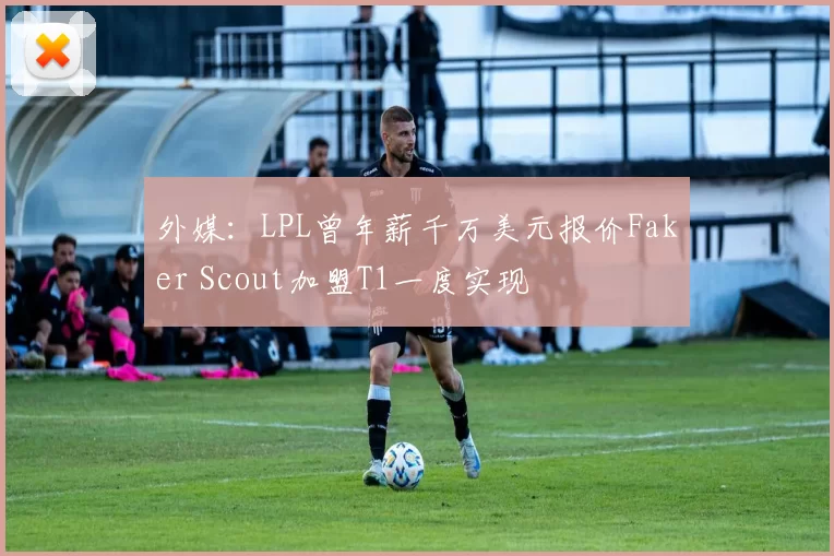 外媒：LPL曾年薪千万美元报价Faker Scout加盟T1一度实现