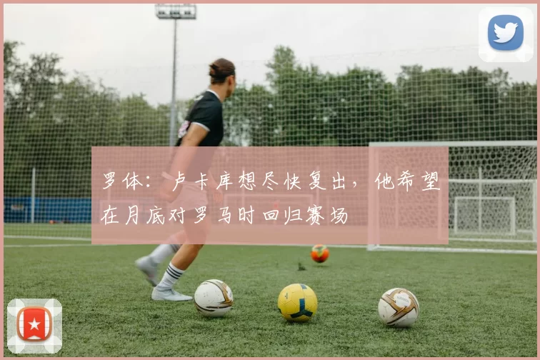 罗体：卢卡库想尽快复出，他希望在月底对罗马时回归赛场