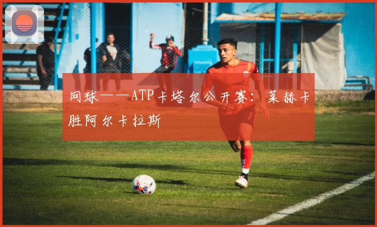 网球——ATP卡塔尔公开赛：莱赫卡胜阿尔卡拉斯