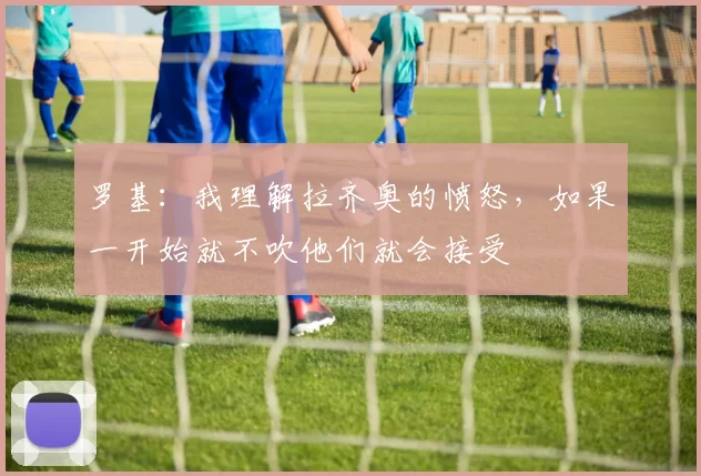 罗基：我理解拉齐奥的愤怒，如果一开始就不吹他们就会接受