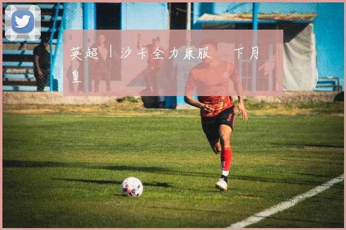 英超 ｜沙卡全力康服 趕下月對戰皇馬