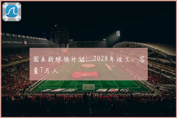 国米新球场计划：2028年竣工，容量7万人