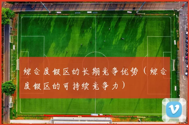 综合度假区的长期竞争优势（综合度假区的可持续竞争力）