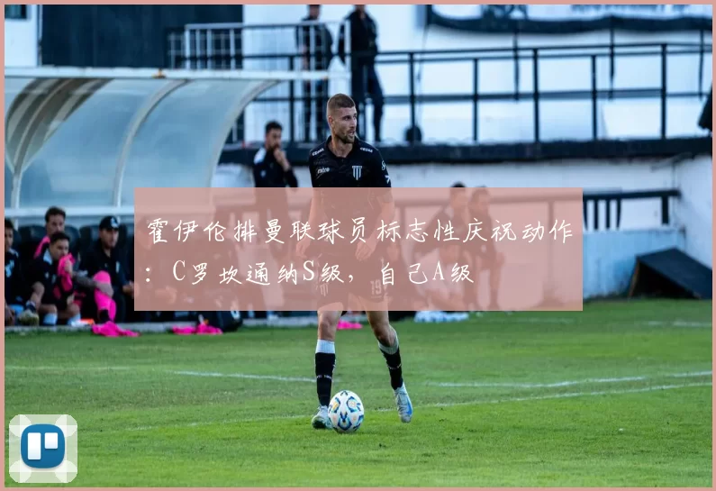 霍伊伦排曼联球员标志性庆祝动作：C罗坎通纳S级，自己A级