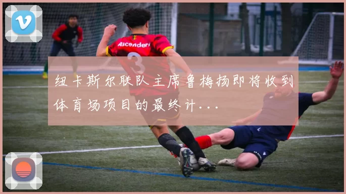 纽卡斯尔联队主席鲁梅扬即将收到体育场项目的最终计...