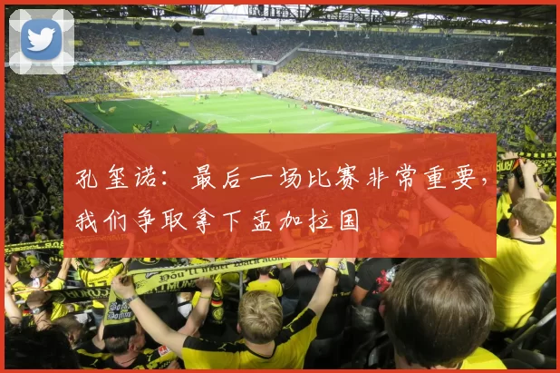 孔玺诺：最后一场比赛非常重要，我们争取拿下孟加拉国