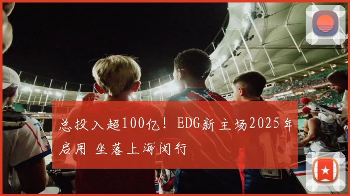 总投入超100亿！EDG新主场2025年启用 坐落上海闵行