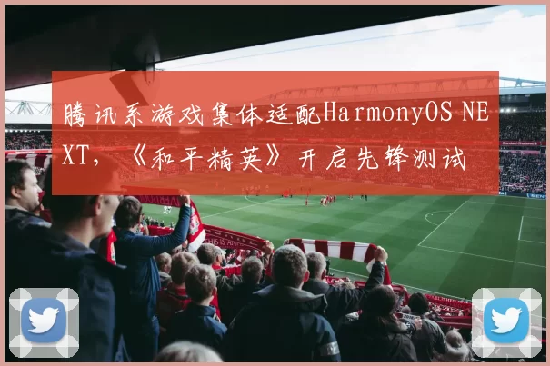 腾讯系游戏集体适配HarmonyOS NEXT，《和平精英》开启先锋测试
