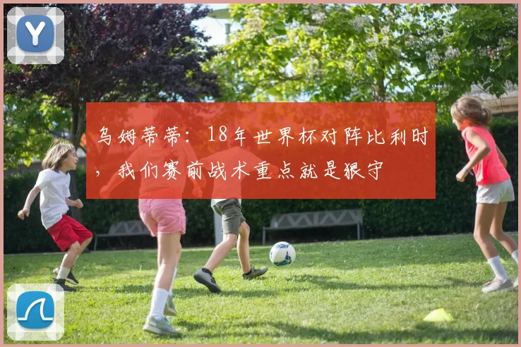 乌姆蒂蒂：18年世界杯对阵比利时，我们赛前战术重点就是狠守
