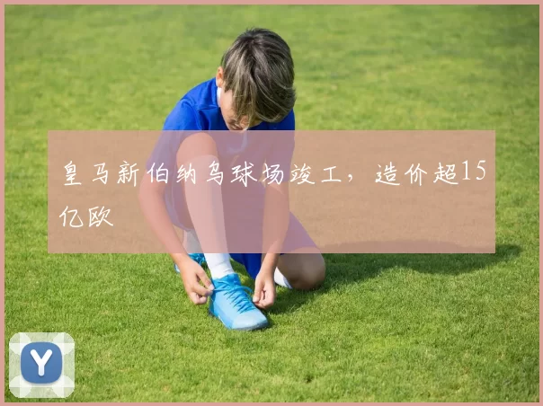 皇马新伯纳乌球场竣工，造价超15亿欧