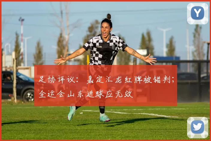 足协评议：嘉定汇龙红牌被错判；全运会山东进球应无效