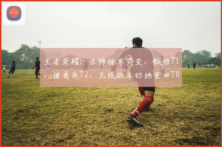 王者荣耀：法师榜单突变，甄姬T1，诸葛亮T2，无视版本的她重回T0