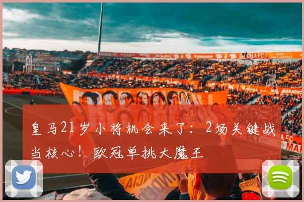 皇马21岁小将机会来了：2场关键战当核心！欧冠单挑大魔王