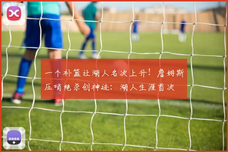 一个补篮让湖人名次上升！詹姆斯压哨绝杀创神迹：湖人生涯首次