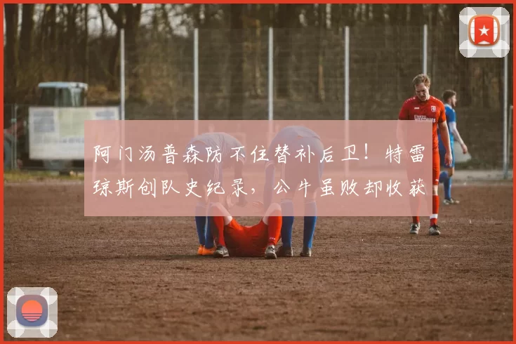 阿门汤普森防不住替补后卫！特雷琼斯创队史纪录，公牛虽败却收获宝藏