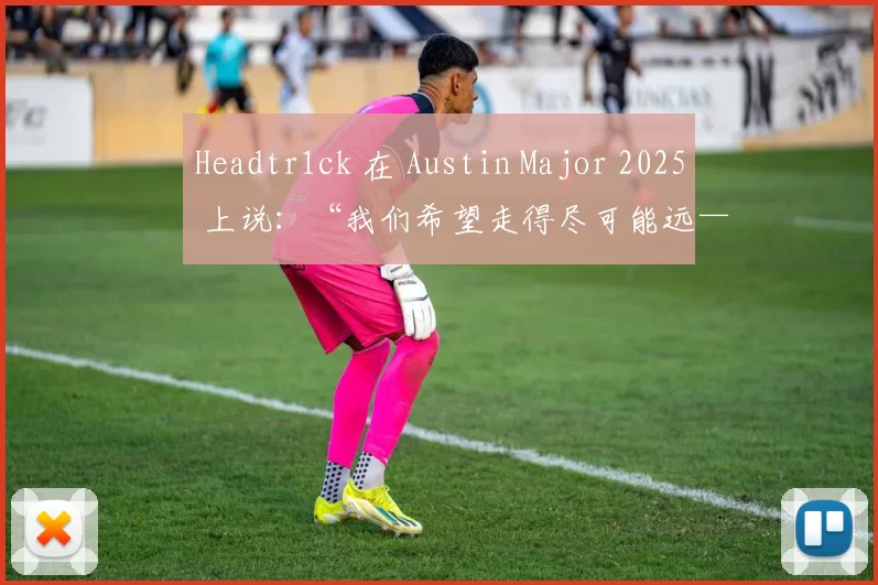 Headtr1ck 在 Austin Major 2025 上说：“我们希望走得尽可能远——无论是在第二阶段还是第三阶段”