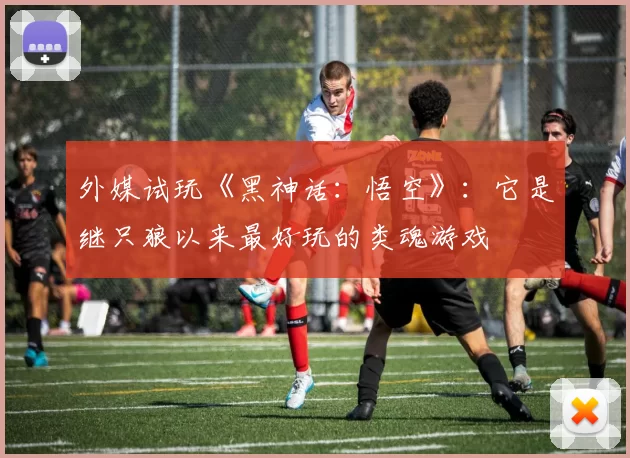 外媒试玩《黑神话：悟空》：它是继只狼以来最好玩的类魂游戏