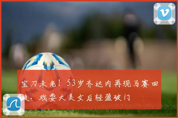 宝刀未老！53岁齐达内再现马赛回旋，戏耍大美女后轻盈破门