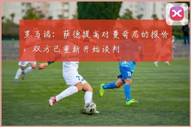 罗马诺：萨德提高对曼奇尼的报价，双方已重新开始谈判