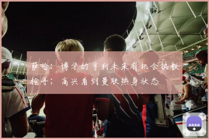萨哈：博学的亨利未来有机会执教枪手；高兴看到曼联热身状态