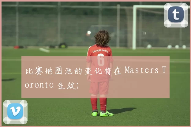 比赛地图池的变化将在 Masters Toronto 生效；