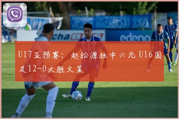U17亚预赛：赵松源独中六元 U16国足12-0大胜文莱