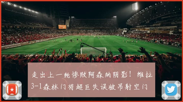 走出上一轮惨败阿森纳阴影！维拉3-1森林门将超巨失误被吊射空门