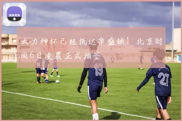 大力神杯已经抵达华盛顿！北京时间6日凌晨正式抽签