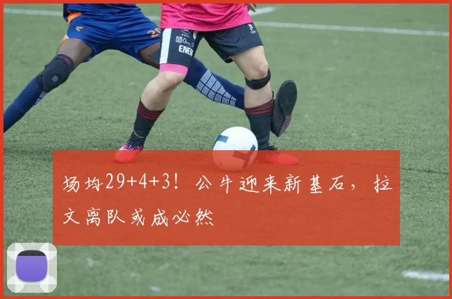 场均29+4+3！公牛迎来新基石，拉文离队或成必然