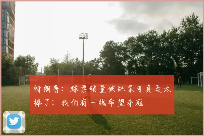 特朗普：球票销量破纪录可真是太棒了；我们有一线希望夺冠
