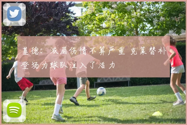 基德：浓眉伤情不算严重 克莱替补登场为球队注入了活力