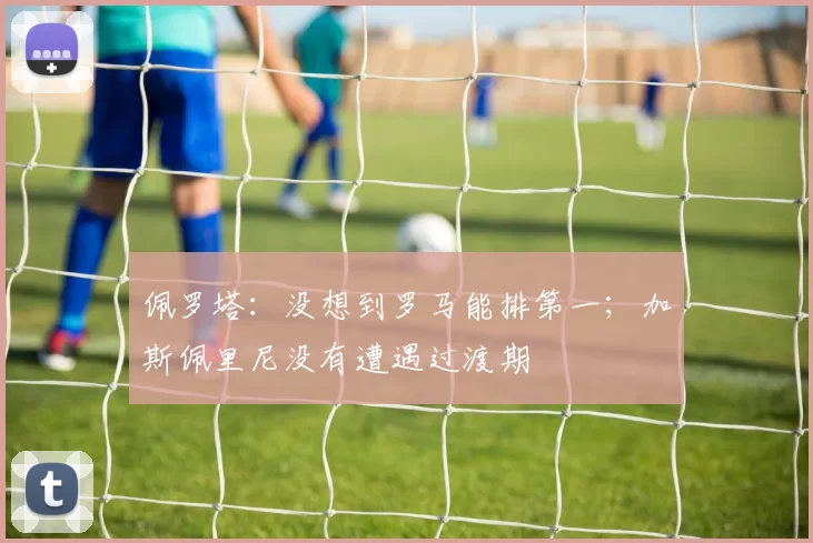 佩罗塔：没想到罗马能排第一；加斯佩里尼没有遭遇过渡期
