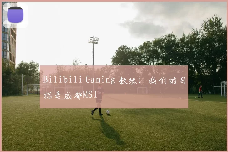 Bilibili Gaming 教练：我们的目标是成都MSI