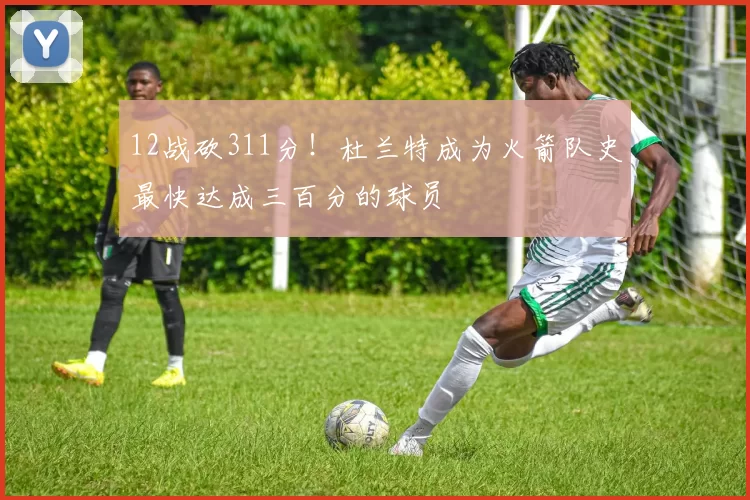 12战砍311分！杜兰特成为火箭队史最快达成三百分的球员