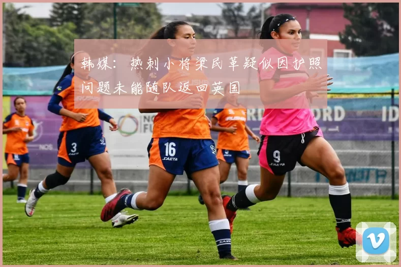 韩媒：热刺小将梁民革疑似因护照问题未能随队返回英国