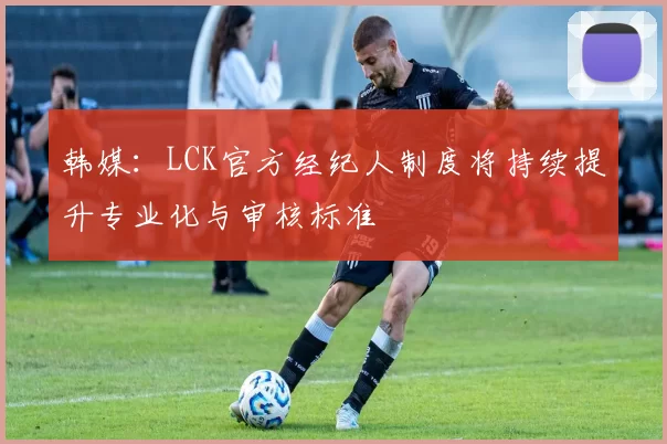 韩媒：LCK官方经纪人制度将持续提升专业化与审核标准