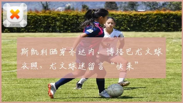 斯凯利晒穿齐达内、博格巴尤文球衣照，尤文球迷留言“快来”