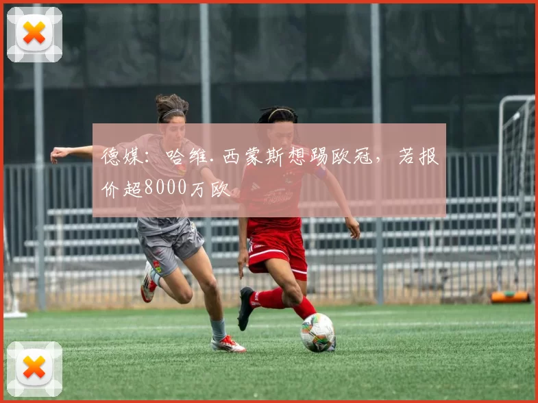 德媒：哈维.西蒙斯想踢欧冠，若报价超8000万欧