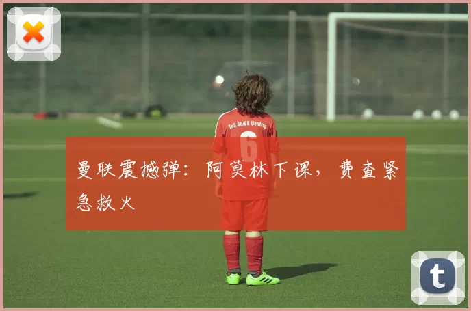 曼联震撼弹：阿莫林下课，费查紧急救火