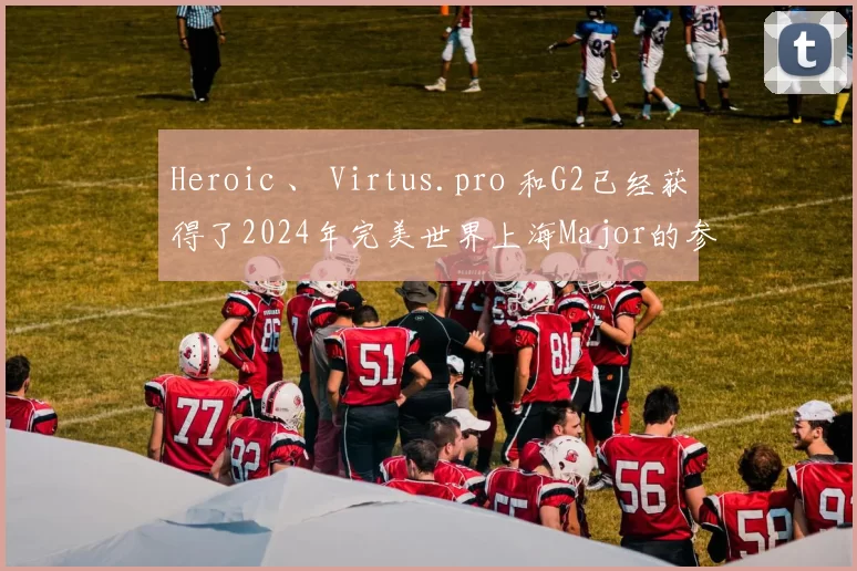 Heroic 、 Virtus.pro 和G2已经获得了2024年完美世界上海Major的参赛资格