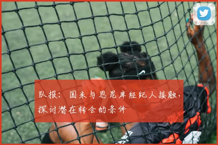 队报：国米与恩昆库经纪人接触，探讨潜在转会的条件