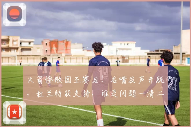 火箭惨败国王赛后！名嘴发声开脱，杜兰特获支持，谁是问题一清二楚