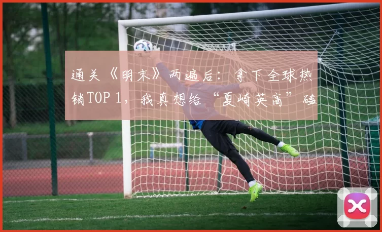 通关《明末》两遍后：拿下全球热销TOP 1，我真想给“夏崎英高”磕一个