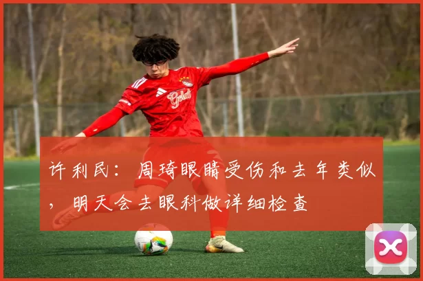 许利民：周琦眼睛受伤和去年类似，明天会去眼科做详细检查